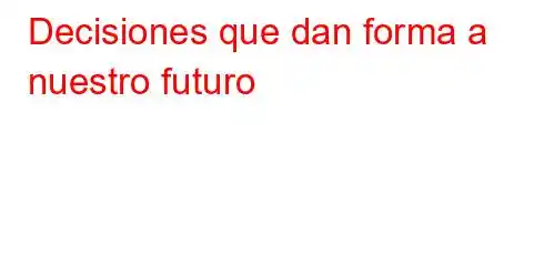 Decisiones que dan forma a nuestro futuro