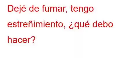 Dejé de fumar, tengo estreñimiento, ¿qué debo hacer?