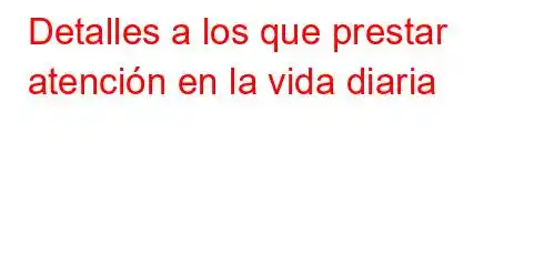 Detalles a los que prestar atención en la vida diaria