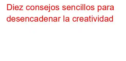 Diez consejos sencillos para desencadenar la creatividad