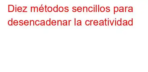 Diez métodos sencillos para desencadenar la creatividad