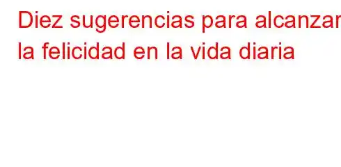 Diez sugerencias para alcanzar la felicidad en la vida diaria