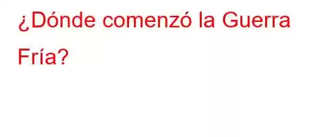 ¿Dónde comenzó la Guerra Fría?