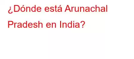 ¿Dónde está Arunachal Pradesh en India