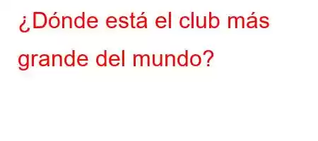 ¿Dónde está el club más grande del mundo