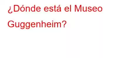 ¿Dónde está el Museo Guggenheim?