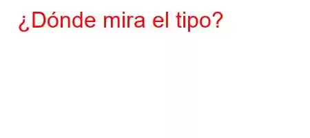 ¿Dónde mira el tipo?