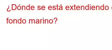 ¿Dónde se está extendiendo el fondo marino?