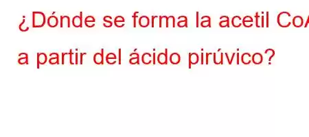 ¿Dónde se forma la acetil CoA a partir del ácido pirúvico?