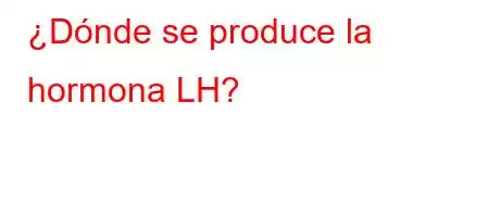 ¿Dónde se produce la hormona LH?