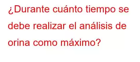 ¿Durante cuánto tiempo se debe realizar el análisis de orina como máximo?