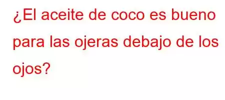 ¿El aceite de coco es bueno para las ojeras debajo de los ojos?