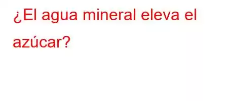 ¿El agua mineral eleva el azúcar?