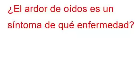 ¿El ardor de oídos es un síntoma de qué enfermedad?