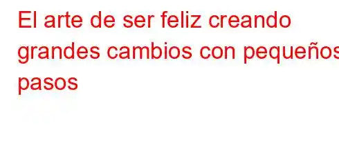 El arte de ser feliz creando grandes cambios con pequeños pasos