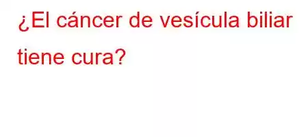 ¿El cáncer de vesícula biliar tiene cura?