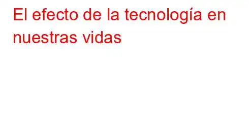 El efecto de la tecnología en nuestras vidas