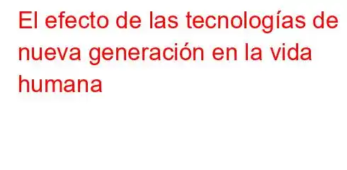 El efecto de las tecnologías de nueva generación en la vida humana