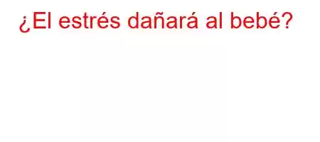 ¿El estrés dañará al bebé?