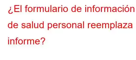 ¿El formulario de información de salud personal reemplaza el informe?