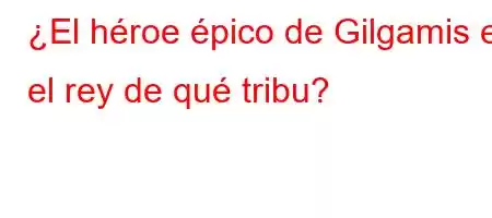 ¿El héroe épico de Gilgamis es el rey de qué tribu?