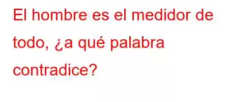 El hombre es el medidor de todo, ¿a qué palabra contradice?