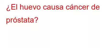 ¿El huevo causa cáncer de próstata?