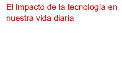 El impacto de la tecnología en nuestra vida diaria