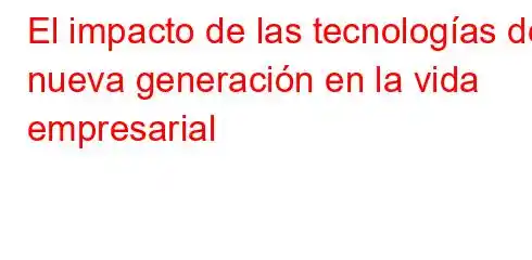 El impacto de las tecnologías de nueva generación en la vida empresarial