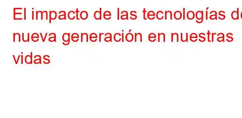 El impacto de las tecnologías de nueva generación en nuestras vidas