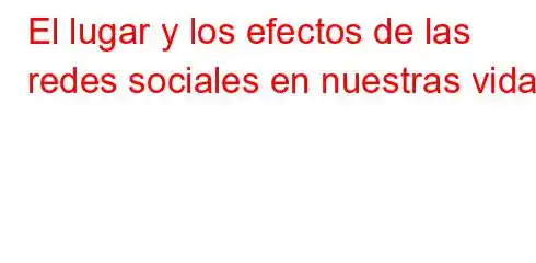 El lugar y los efectos de las redes sociales en nuestras vidas