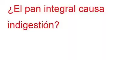 ¿El pan integral causa indigestión?