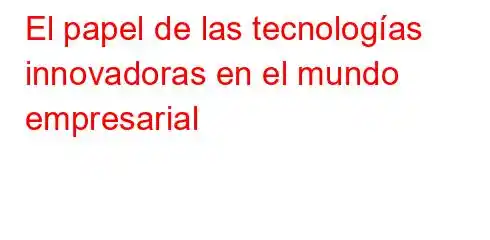 El papel de las tecnologías innovadoras en el mundo empresarial