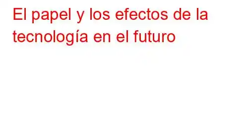 El papel y los efectos de la tecnología en el futuro