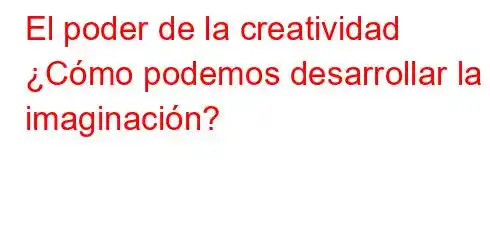 El poder de la creatividad ¿Cómo podemos desarrollar la imaginación?