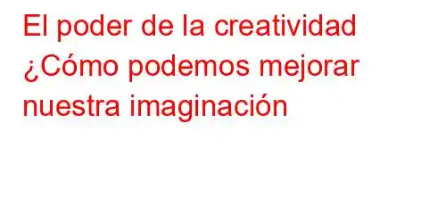 El poder de la creatividad ¿Cómo podemos mejorar nuestra imaginación