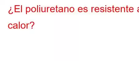 ¿El poliuretano es resistente al calor?