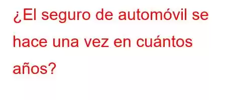 ¿El seguro de automóvil se hace una vez en cuántos años