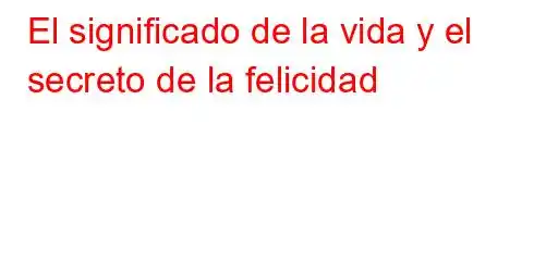 El significado de la vida y el secreto de la felicidad