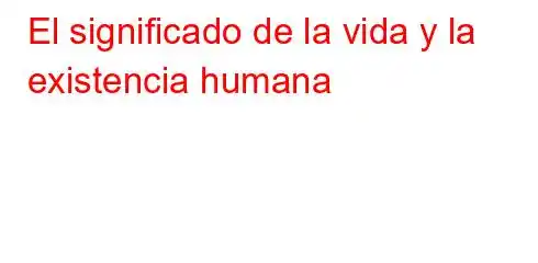 El significado de la vida y la existencia humana