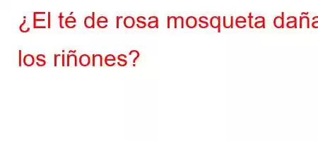 ¿El té de rosa mosqueta daña los riñones