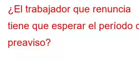 ¿El trabajador que renuncia tiene que esperar el período de preaviso?