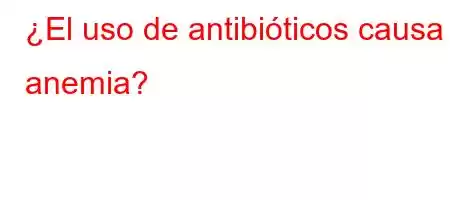 ¿El uso de antibióticos causa anemia