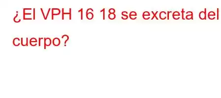 ¿El VPH 16 18 se excreta del cuerpo?