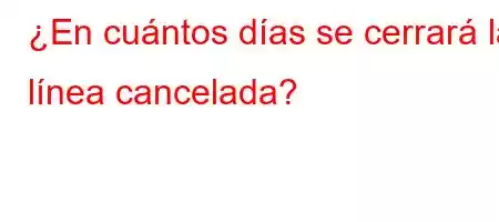 ¿En cuántos días se cerrará la línea cancelada?