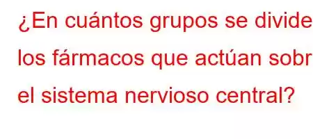 ¿En cuántos grupos se dividen los fármacos que actúan sobre el sistema nervioso central?