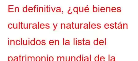 En definitiva, ¿qué bienes culturales y naturales están incluidos en la lista del patrimonio mundial de la Organización de las Naciones Unidas para la Educación, la Ciencia y la Cult