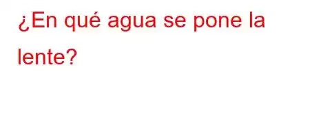 ¿En qué agua se pone la lente?