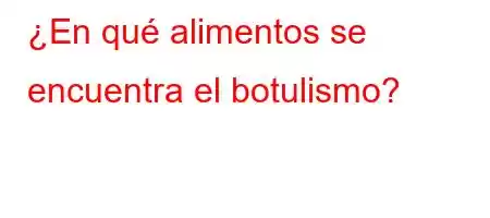 ¿En qué alimentos se encuentra el botulismo?