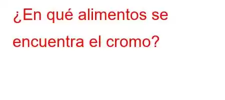 ¿En qué alimentos se encuentra el cromo